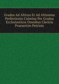 Gradus Ad Altiora Et Ad Altissima Perfectionis Culmina Per Gradus Ecclesiasticos Omnibus Clericis Praesertim Petrinis.