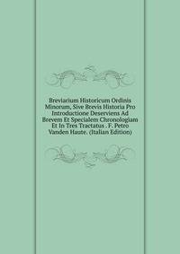Breviarium Historicum Ordinis Minorum, Sive Brevis Historia Pro Introductione Deserviens Ad Brevem Et Specialem Chronologiam Et In Tres Tractatus . F. Petro Vanden Haute. (Italian Edition)