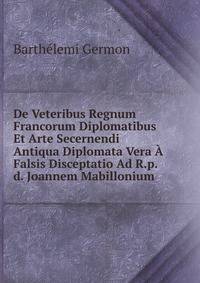 De Veteribus Regnum Francorum Diplomatibus Et Arte Secernendi Antiqua Diplomata Vera A Falsis Disceptatio Ad R.p.d. Joannem Mabillonium .