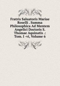 Fratris Saluatoris Mariae Roselli . Summa Philosophica Ad Mentem Angelici Doctoris S. Thomae Aquinatis .: Tom. I -vi, Volume 6
