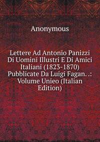 Lettere Ad Antonio Panizzi Di Uomini Illustri E Di Amici Italiani (1823-1870) Pubblicate Da Luigi Fagan. .: Volume Unieo (Italian Edition)