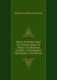 Marci Antonini Libri Xii, Eorum Quae De Seipso Ad Seipsum Scripsit, Ad Exemplar Oxoniense 1704 Recusi