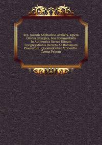 R.p. Joannis Michaelis Cavalieri . Opera Omnia Liturgica, Seu Commentaria In Authentica Sacrae Rituum Congregationis Decreta Ad Romanum Praesertim . Quomodolibet Attinentia . Tomus Primus