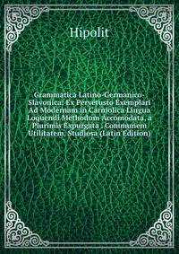 Grammatica Latino-Germanico-Slavonica: Ex Pervetusto Exemplari Ad Modernam in Carniolica Lingua Loquendi Methodum Accomodata, a Plurimis Expurgata . Communem Utilitatem, Studiosa (Latin Edition)