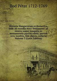 Historia Hungarorum ecclesiastica, inde ab exordio Novi Testamenti ad nostra usque tempora ex monumentis partim editis, partim vero ineditis, fide dignis, collecta Volume 3 (Latin Edition)