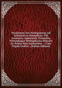 Prodromus Seu Prolegomena Ad Scholasticas Disciplinas: Vbi Axiomata, Aphorismi, Prouerbia, Principiaque Methaphysica Illarum Ex Primis Suis Authoribus . : Cum Triplici Indice . (Italian Edition)