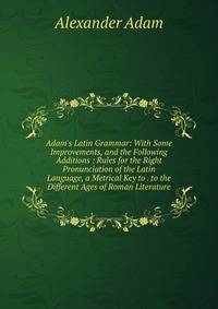 Adam's Latin Grammar: With Some Improvements, and the Following Additions : Rules for the Right Pronunciation of the Latin Language, a Metrical Key to . to the Different Ages of Roman Literature