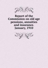 Report of the Commission on old age pensions, annuities and insurance. January, 1910