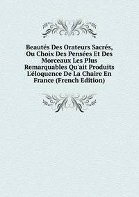 Beaut?s Des Orateurs Sacr?s, Ou Choix Des Pens?es Et Des Morceaux Les Plus Remarquables Qu'ait Produits L'?loquence De La Chaire En France (French Edition)