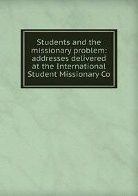 Students and the missionary problem: addresses delivered at the International Student Missionary Co