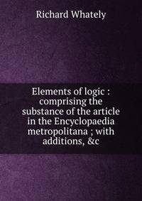 Elements of logic : comprising the substance of the article in the Encyclopaedia metropolitana ; with additions, &amp;c.