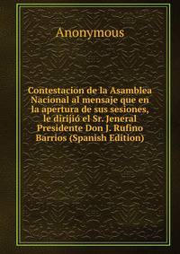 Contestacion de la Asamblea Nacional al mensaje que en la apertura de sus sesiones, le dirijio el Sr. Jeneral Presidente Don J. Rufino Barrios (Spanish Edition)