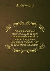 Album dedicado al maestro R. Luis de Leon con motivo de la estatua que se le erigio en Salamanca el dia 25 Abril de 1869 (Spanish Edition)