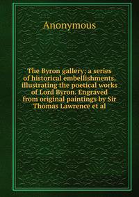 The Byron gallery; a series of historical embellishments, illustrating the poetical works of Lord Byron. Engraved from original paintings by Sir Thomas Lawrence et al.