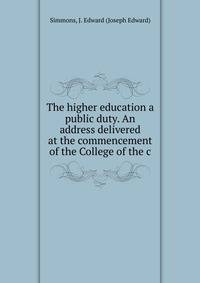 The higher education a public duty. An address delivered at the commencement of the College of the c