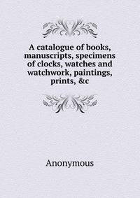 A catalogue of books, manuscripts, specimens of clocks, watches and watchwork, paintings, prints, &amp;c