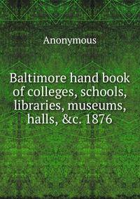 Baltimore hand book of colleges, schools, libraries, museums, halls, &amp;c. 1876