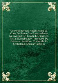 Correspondencia Autentica De La Corte De Roma Con Francia,desde La Invasion Del Estado Eclesiastico,hasta El Arrebatado Transporte De Soberano Pontifice: Traducida Al Castellano (Spanish Edition)