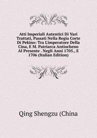 Atti Imperiali Autentici Di Vari Trattati, Passati Nella Regia Corte Di Pekino: Tra L'imperatore Della Cina, E M. Patriarca Antiocheno Al Presente . Negli Anni 1705., E 1706 (Italian Edition)