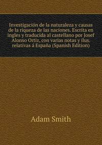 Investigacion de la naturaleza y causas de la riqueza de las naciones. Escrita en ingles y traducida al castellano por Josef Alonso Ortiz, con varias notas y ilus. relativas a Espana (Spanish Edition)