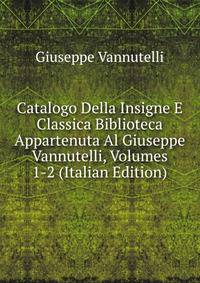 Catalogo Della Insigne E Classica Biblioteca Appartenuta Al Giuseppe Vannutelli, Volumes 1-2 (Italian Edition)