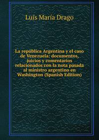 La republica Argentina y el caso de Venezuela: documentos, juicios y comentarios relacionados con la nota pasada al ministro argentino en Washington (Spanish Edition)