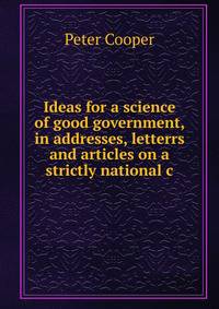 Ideas for a science of good government, in addresses, letterrs and articles on a strictly national c
