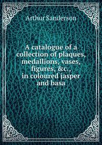 A catalogue of a collection of plaques, medallions, vases, figures, &amp;c., in coloured jasper and basa