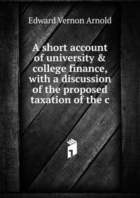 A short account of university &amp; college finance, with a discussion of the proposed taxation of the c