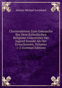 Christenlehren Zum Gebrauche Bey Dem Katholischen Religions-Unterrichte Der Jugend Sowohl Als Der Erwachsenen, Volumes 1-2 (German Edition)