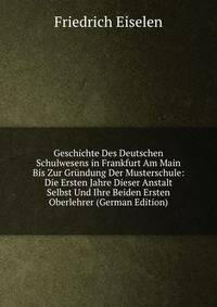 Geschichte Des Deutschen Schulwesens in Frankfurt Am Main Bis Zur Grundung Der Musterschule: Die Ersten Jahre Dieser Anstalt Selbst Und Ihre Beiden Ersten Oberlehrer (German Edition)