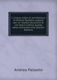 I cinque ordini di architettura di Andrea Palladio: esposti per un' esatta istruzione di chi ama e coltiva questa bella utilissima arte (Italian Edition)