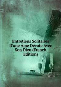Entretiens Solitaires D'une ?me D?vote Avec Son Dieu (French Edition)