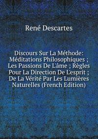 Discours Sur La M?thode: M?ditations Philosophiques ; Les Passions De L'?me ; R?gles Pour La Direction De L'esprit ; De La V?rit? Par Les Lumi?res Naturelles (French Edition)
