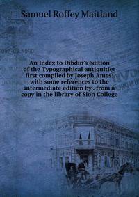 An Index to Dibdin's edition of the Typographical antiquities first compiled by Joseph Ames: with some references to the intermediate edition by . from a copy in the library of Sion College