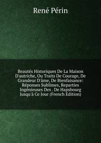 Beaut?s Historiques De La Maison D'autriche, Ou Traits De Courage, De Grandeur D'?me, De Bienfaisance: R?ponses Sublimes, Reparties Ing?nieuses Des . De Hapsbourg Jusqu'? Ce Jour (French Edition)
