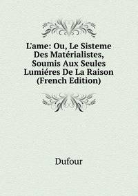 L'ame: Ou, Le Sisteme Des Mat?rialistes, Soumis Aux Seules Lumi?res De La Raison (French Edition)