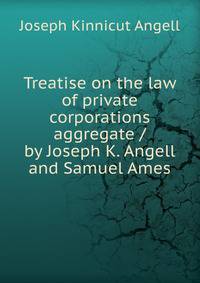 Treatise on the law of private corporations aggregate / by Joseph K. Angell and Samuel Ames