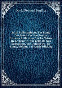 Essai Philosophique Sur L'ame Des Betes: Ou L'on Trouve Diverses Retlexions Sur La Nature De La Liberte', Sur Celle De Nos Sensations, Sur L'union De . De L'ame, Volume 1 (French Edition)