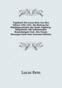 Tagebuch Des Lucas Rem Aus Den Jahren 1494-1541: Ein Beitrag Zur Handelgeschichte Der Stadt Augsburg. Mitgetheilt, Mit Erlauternden Bemerkungen Und . Des Neuen Seeweges Nach Ame (German Edition)