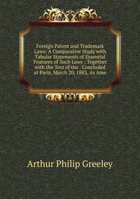 Foreign Patent and Trademark Laws: A Comparative Study with Tabular Statements of Essential Features of Such Laws ; Together with the Text of the . Concluded at Paris, March 20, 1883, As Ame