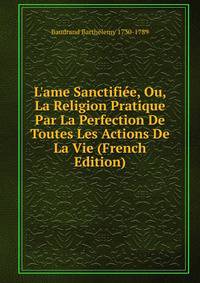 L'ame Sanctifi?e, Ou, La Religion Pratique Par La Perfection De Toutes Les Actions De La Vie (French Edition)