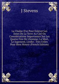 La Cha?ne D'or Pour Enlever Les ?mes De La Terre Au Ciel Ou Consid?rations Importantes Sur Les Quatre Fins De L'homme: La Mort, Le Jugement, L'enfer . Tr?s Utiles Pour Bien Mourir (French Edition)