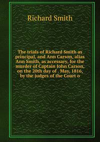 The trials of Richard Smith as principal, and Ann Carson, alias Ann Smith, as accessary, for the murder of Captain John Carson, on the 20th day of . May, 1816, by the judges of the Court o
