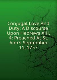 Conjugal Love And Duty: A Discourse Upon Hebrews Xiii. 4: Preached At St. Ann's September 11, 1757