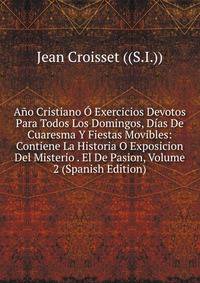 Ano Cristiano O Exercicios Devotos Para Todos Los Domingos, Dias De Cuaresma Y Fiestas Movibles: Contiene La Historia O Exposicion Del Misterio . El De Pasion, Volume 2 (Spanish Edition)