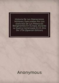 Historia De Las Operaciones Militares, Executadas Por Los Exercitos De Las Potencias Beligerantes En Europa, Durante La Guerra Comenzada En El Ano De 1756 (Spanish Edition)