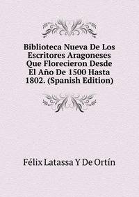 Biblioteca Nueva De Los Escritores Aragoneses Que Florecieron Desde El Ano De 1500 Hasta 1802. (Spanish Edition)