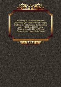 Oracion Que En Despedida De La Quaresma Que Predico En El Templo Metrop. De El Salvador De Zaragoza Ano 1743 Dixo El P. D. Juan Chrysostomo De Horiz, Monge Cisterciense. (Spanish Edition)