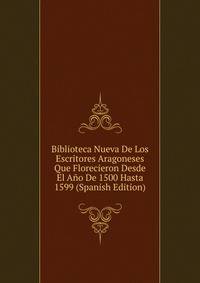 Biblioteca Nueva De Los Escritores Aragoneses Que Florecieron Desde El Ano De 1500 Hasta 1599 (Spanish Edition)